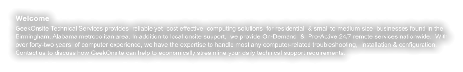 Welcome GeekOnsite Technical Services provides  reliable yet  cost effective  computing solutions  for residential  & small to medium size  businesses found in the Birmingham, Alabama metropolitan area. In addition to local onsite support,  we provide On-Demand  &  Pro-Active 24/7 remote services nationwide.  With over forty-two years  of computer experience, we have the expertise to handle most any computer-related troubleshooting,  installation & configuration. Contact us to discuss how GeekOnsite can help to economically streamline your daily technical support requirements.