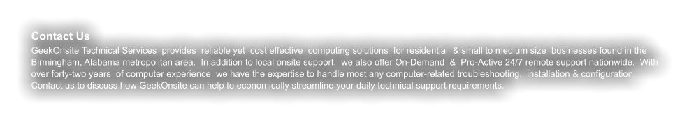 Contact Us GeekOnsite Technical Services  provides  reliable yet  cost effective  computing solutions  for residential  & small to medium size  businesses found in the Birmingham, Alabama metropolitan area.  In addition to local onsite support,  we also offer On-Demand  &  Pro-Active 24/7 remote support nationwide.  With over forty-two years  of computer experience, we have the expertise to handle most any computer-related troubleshooting,  installation & configuration. Contact us to discuss how GeekOnsite can help to economically streamline your daily technical support requirements.